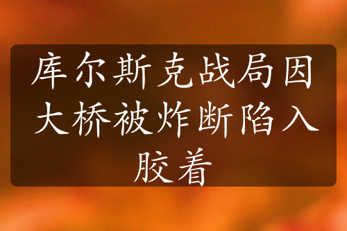 庫(kù)爾斯克戰(zhàn)局因大橋被炸斷陷入膠著
