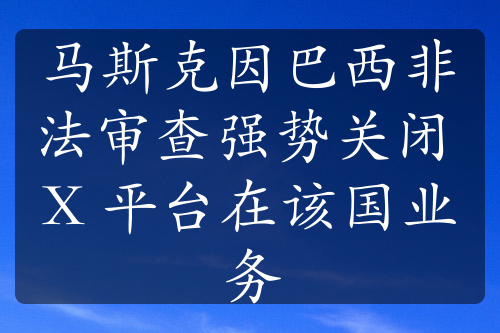 馬斯克因巴西非法審查強勢關(guān)閉 X 平臺在該國業(yè)務