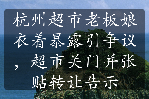 杭州超市老板娘衣著暴露引爭議，超市關(guān)門并張貼轉(zhuǎn)讓告示