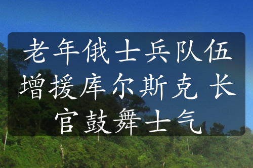 老年俄士兵隊(duì)伍增援庫(kù)爾斯克 長(zhǎng)官鼓舞士氣