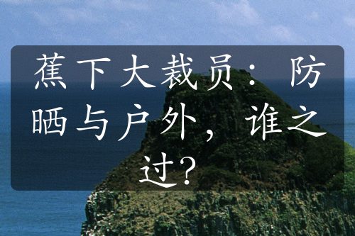蕉下大裁員：防曬與戶(hù)外，誰(shuí)之過(guò)？