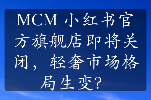 MCM 小紅書官方旗艦店即將關(guān)閉，輕奢市場格局生變？