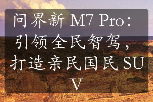 問界新 M7 Pro：引領(lǐng)全民智駕，打造親民國民 SUV