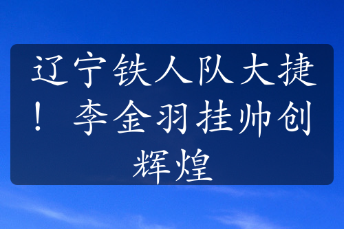 遼寧鐵人隊(duì)大捷！李金羽掛帥創(chuàng)輝煌
