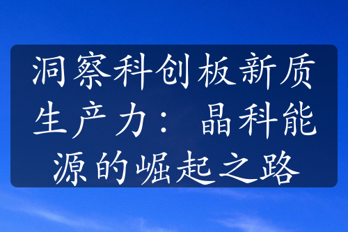 洞察科創(chuàng)板新質生產力：晶科能源的崛起之路