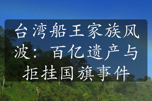臺(tái)灣船王家族風(fēng)波：百億遺產(chǎn)與拒掛國(guó)旗事件