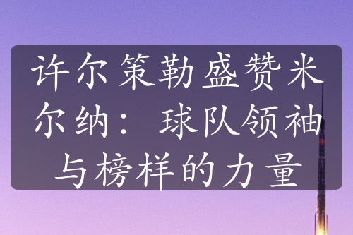 許爾策勒盛贊米爾納：球隊領袖與榜樣的力量