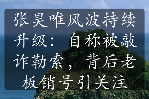 張昊唯風(fēng)波持續(xù)升級：自稱被敲詐勒索，背后老板銷號引關(guān)注