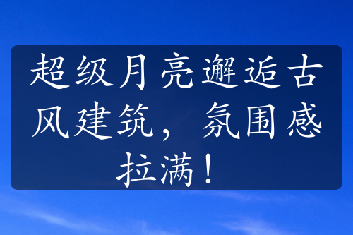 超級(jí)月亮邂逅古風(fēng)建筑，氛圍感拉滿！