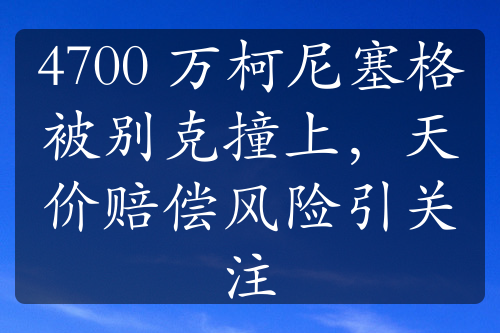 4700 萬柯尼塞格被別克撞上，天價(jià)賠償風(fēng)險(xiǎn)引關(guān)注