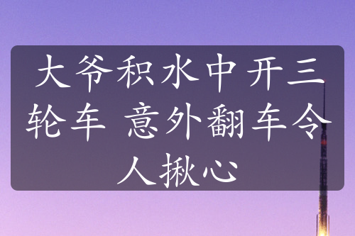 大爺積水中開(kāi)三輪車(chē) 意外翻車(chē)令人揪心