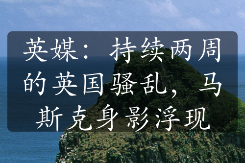 英媒：持續(xù)兩周的英國(guó)騷亂，馬斯克身影浮現(xiàn)