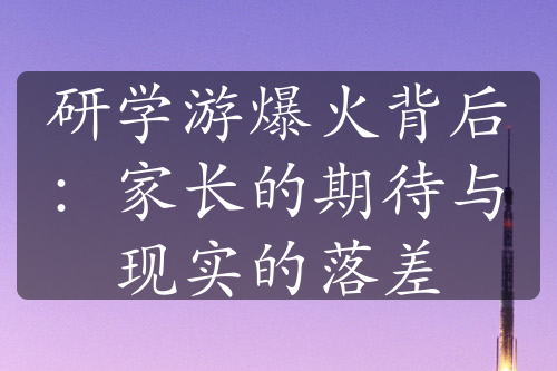 研學游爆火背后：家長的期待與現(xiàn)實的落差