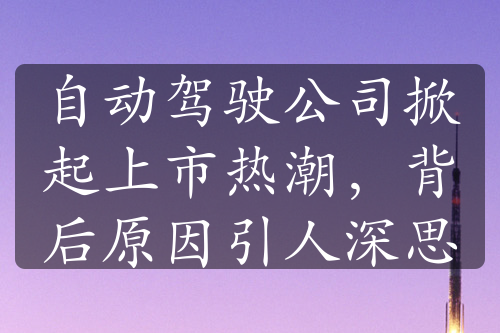 自動駕駛公司掀起上市熱潮，背后原因引人深思