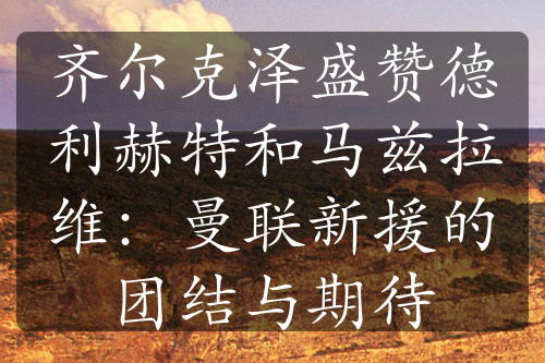 齊爾克澤盛贊德利赫特和馬茲拉維：曼聯(lián)新援的團結與期待