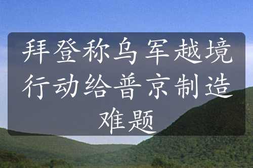拜登稱烏軍越境行動給普京制造難題