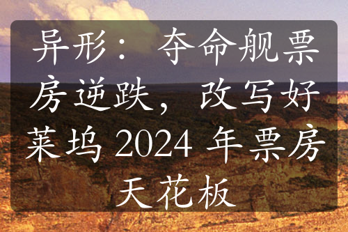 異形：奪命艦票房逆跌，改寫好萊塢 2024 年票房天花板