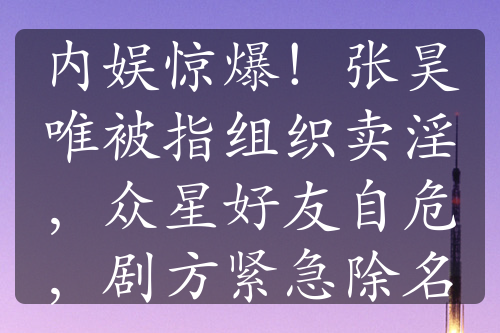 內(nèi)娛驚爆！張昊唯被指組織賣淫，眾星好友自危，劇方緊急除名
