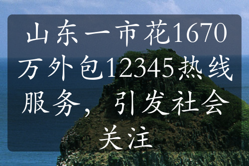 山東一市花1670萬外包12345熱線服務(wù)，引發(fā)社會關(guān)注