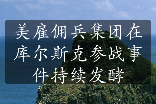 美雇傭兵集團(tuán)在庫(kù)爾斯克參戰(zhàn)事件持續(xù)發(fā)酵