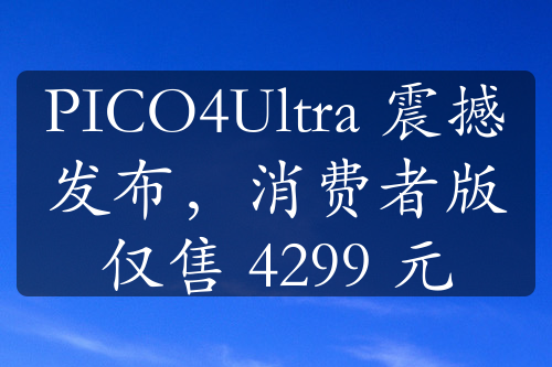 PICO4Ultra 震撼發(fā)布，消費者版僅售 4299 元