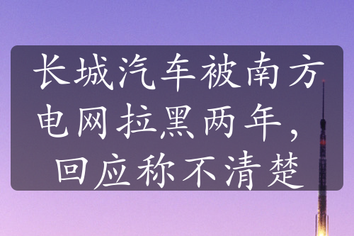 長城汽車被南方電網(wǎng)拉黑兩年，回應(yīng)稱不清楚