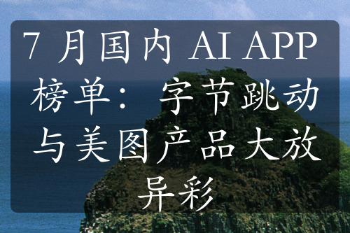 7 月國(guó)內(nèi) AI APP 榜單：字節(jié)跳動(dòng)與美圖產(chǎn)品大放異彩
