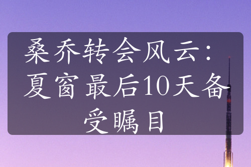 桑喬轉(zhuǎn)會(huì)風(fēng)云：夏窗最后10天備受矚目