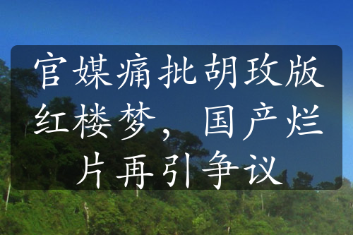 官媒痛批胡玫版紅樓夢(mèng)，國(guó)產(chǎn)爛片再引爭(zhēng)議