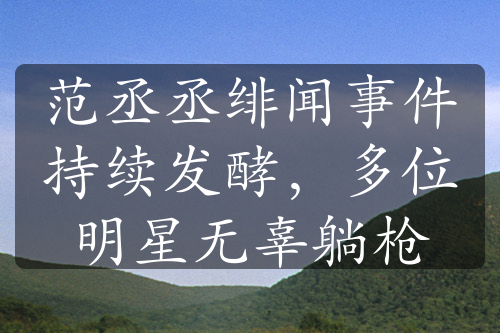 范丞丞緋聞事件持續(xù)發(fā)酵，多位明星無辜躺槍
