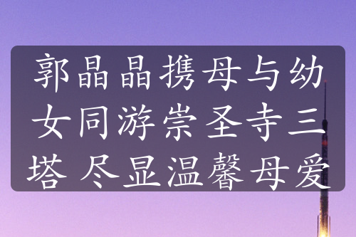 郭晶晶攜母與幼女同游崇圣寺三塔 盡顯溫馨母愛
