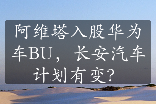 阿維塔入股華為車BU，長安汽車計劃有變？