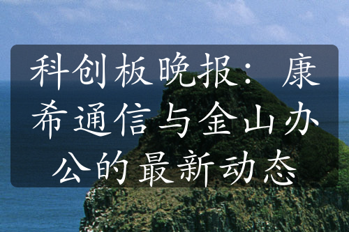 科創(chuàng)板晚報(bào)：康希通信與金山辦公的最新動(dòng)態(tài)