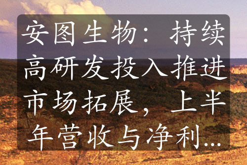 安圖生物：持續(xù)高研發(fā)投入推進(jìn)市場拓展，上半年營收與凈利雙增