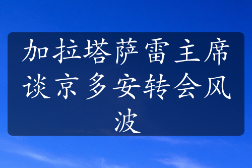 加拉塔薩雷主席談京多安轉(zhuǎn)會(huì)風(fēng)波