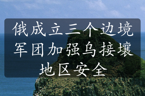 俄成立三個(gè)邊境軍團(tuán)加強(qiáng)烏接壤地區(qū)安全