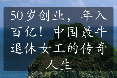 50歲創(chuàng)業(yè)，年入百億！中國最牛退休女工的傳奇人生