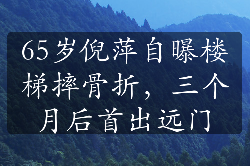 65歲倪萍自曝樓梯摔骨折，三個月后首出遠門