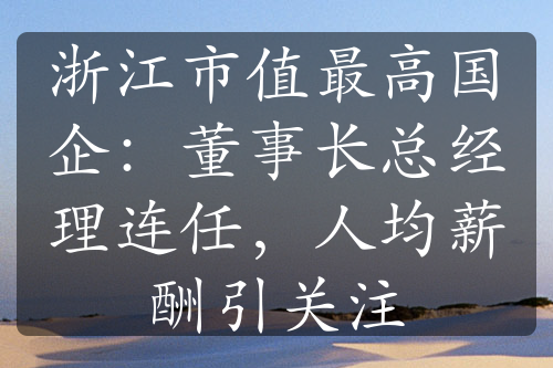 浙江市值最高國(guó)企：董事長(zhǎng)總經(jīng)理連任，人均薪酬引關(guān)注