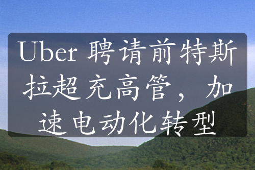 Uber 聘請前特斯拉超充高管，加速電動化轉(zhuǎn)型