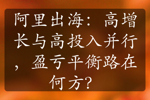 阿里出海：高增長與高投入并行，盈虧平衡路在何方？