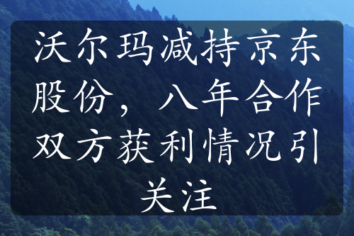 沃爾瑪減持京東股份，八年合作雙方獲利情況引關(guān)注