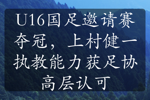 U16國足邀請賽奪冠，上村健一執(zhí)教能力獲足協(xié)高層認可