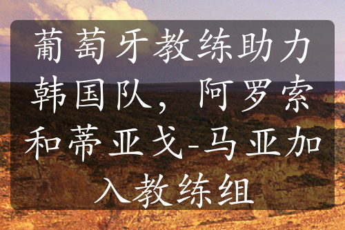 葡萄牙教練助力韓國(guó)隊(duì)，阿羅索和蒂亞戈-馬亞加入教練組