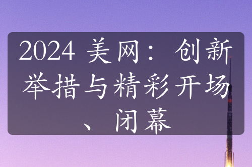 2024 美網(wǎng)：創(chuàng)新舉措與精彩開(kāi)場(chǎng)、閉幕