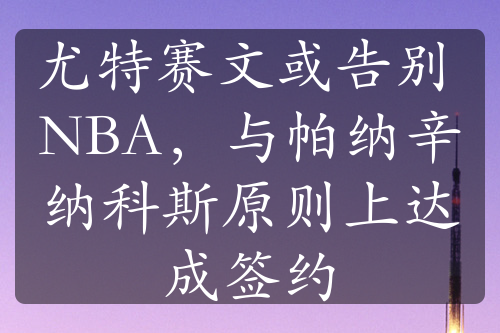 尤特賽文或告別 NBA，與帕納辛納科斯原則上達(dá)成簽約