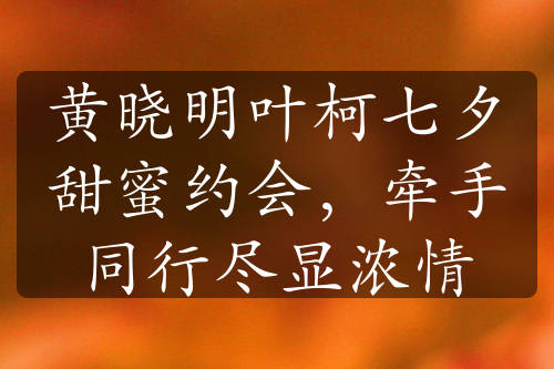 黃曉明葉柯七夕甜蜜約會，牽手同行盡顯濃情