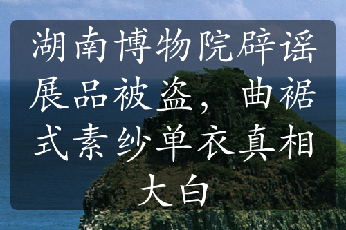 湖南博物院辟謠展品被盜，曲裾式素紗單衣真相大白