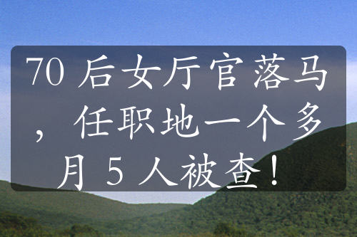 70 后女廳官落馬，任職地一個多月 5 人被查！