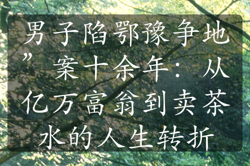 男子陷鄂豫爭(zhēng)地”案十余年：從億萬(wàn)富翁到賣茶水的人生轉(zhuǎn)折